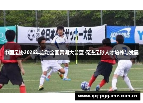 中国足协2026年启动全国青训大普查 促进足球人才培养与发展 中国足协2026年启动全国青训大普查 促进足球人才培养与发展